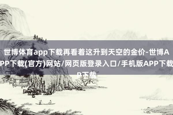 世博体育app下载再看着这升到天空的金价-世博APP下载(官方)网站/网页版登录入口/手机版APP下载