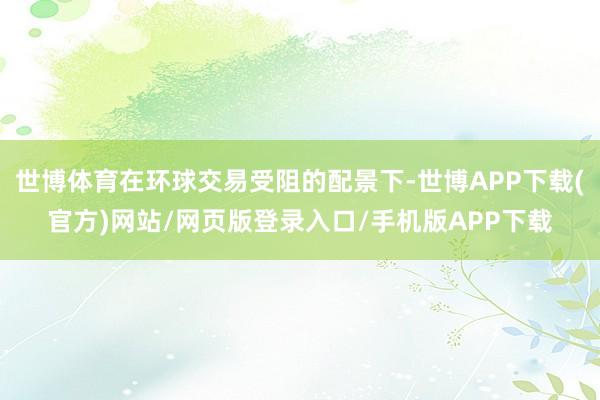 世博体育在环球交易受阻的配景下-世博APP下载(官方)网站/网页版登录入口/手机版APP下载