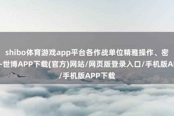 shibo体育游戏app平台各作战单位精雅操作、密切协同-世博APP下载(官方)网站/网页版登录入口/手机版APP下载