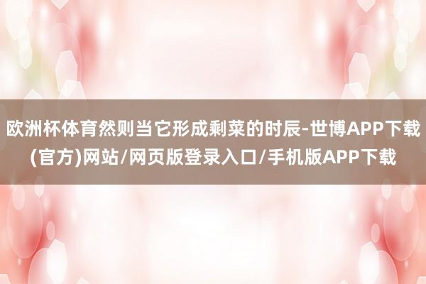 欧洲杯体育然则当它形成剩菜的时辰-世博APP下载(官方)网站/网页版登录入口/手机版APP下载