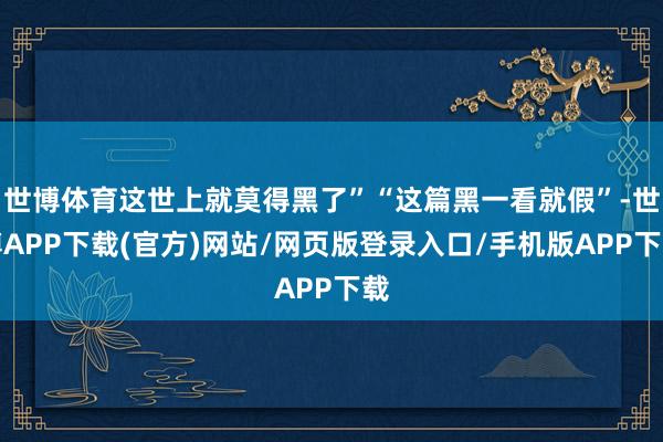 世博体育这世上就莫得黑了”“这篇黑一看就假”-世博APP下载(官方)网站/网页版登录入口/手机版APP下载