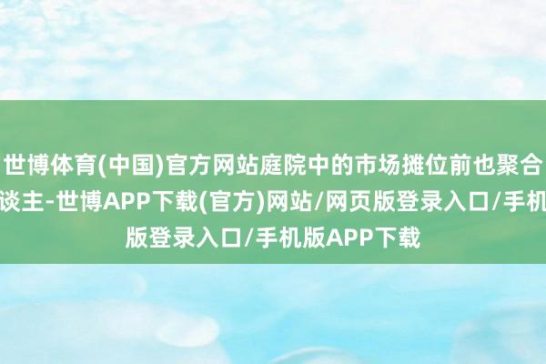 世博体育(中国)官方网站庭院中的市场摊位前也聚合了不少游东谈主-世博APP下载(官方)网站/网页版登录入口/手机版APP下载