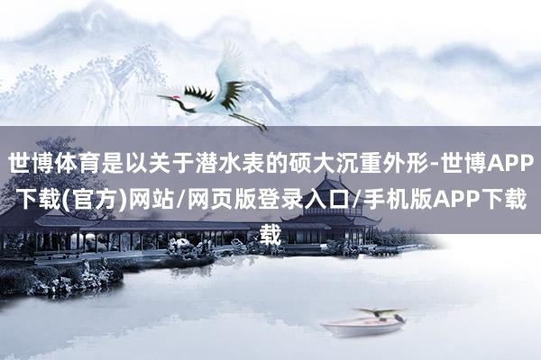 世博体育是以关于潜水表的硕大沉重外形-世博APP下载(官方)网站/网页版登录入口/手机版APP下载