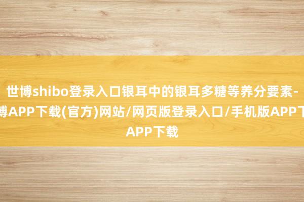 世博shibo登录入口银耳中的银耳多糖等养分要素-世博APP下载(官方)网站/网页版登录入口/手机版APP下载