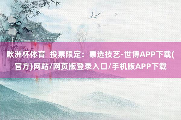 欧洲杯体育  投票限定：票选技艺-世博APP下载(官方)网站/网页版登录入口/手机版APP下载