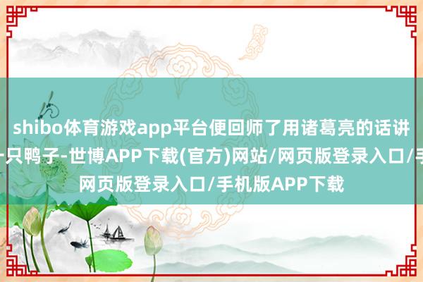 shibo体育游戏app平台便回师了用诸葛亮的话讲：“我放走了一只鸭子-世博APP下载(官方)网站/网页版登录入口/手机版APP下载