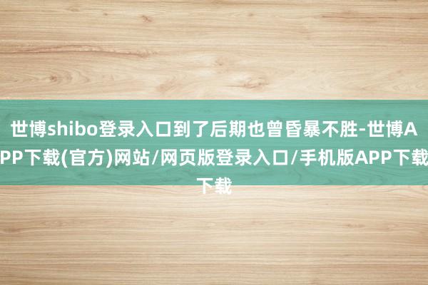 世博shibo登录入口到了后期也曾昏暴不胜-世博APP下载(官方)网站/网页版登录入口/手机版APP下载