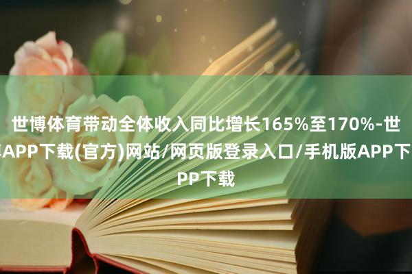 世博体育带动全体收入同比增长165%至170%-世博APP下载(官方)网站/网页版登录入口/手机版APP下载