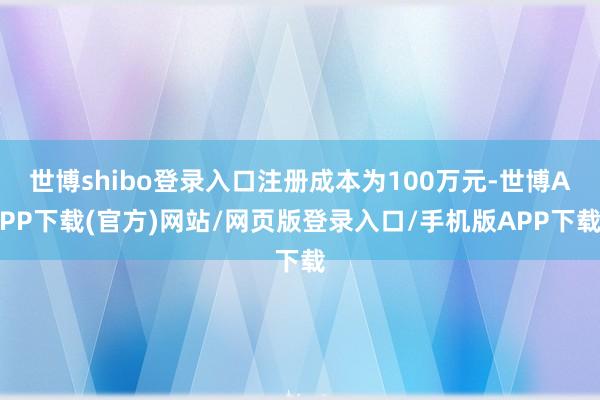 世博shibo登录入口注册成本为100万元-世博APP下载(官方)网站/网页版登录入口/手机版APP下载