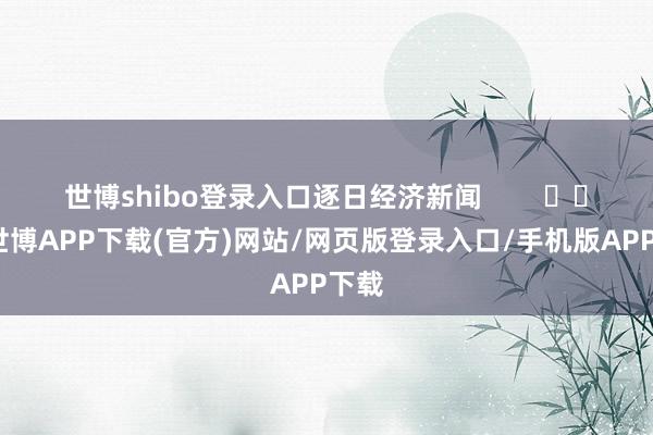 世博shibo登录入口逐日经济新闻        			-世博APP下载(官方)网站/网页版登录入口/手机版APP下载