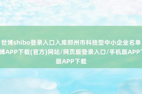 世博shibo登录入口入库郑州市科技型中小企业名单-世博APP下载(官方)网站/网页版登录入口/手机版APP下载