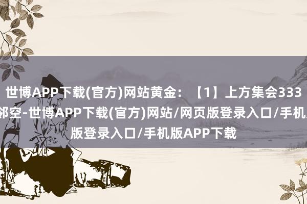 世博APP下载(官方)网站黄金：【1】上方集会3338-3345隔邻空-世博APP下载(官方)网站/网页版登录入口/手机版APP下载