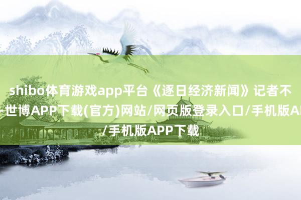 shibo体育游戏app平台《逐日经济新闻》记者不雅察到-世博APP下载(官方)网站/网页版登录入口/手机版APP下载
