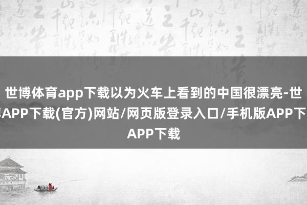 世博体育app下载以为火车上看到的中国很漂亮-世博APP下载(官方)网站/网页版登录入口/手机版APP下载