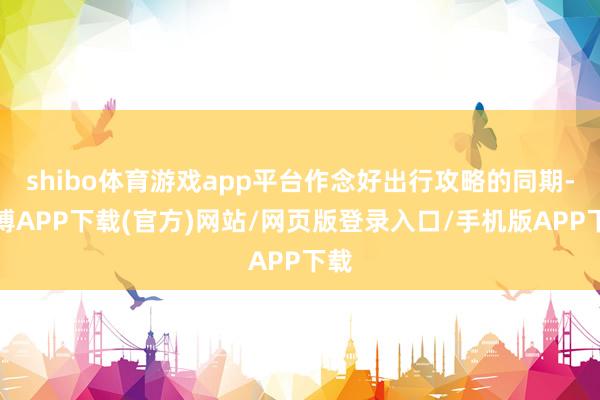 shibo体育游戏app平台作念好出行攻略的同期-世博APP下载(官方)网站/网页版登录入口/手机版APP下载