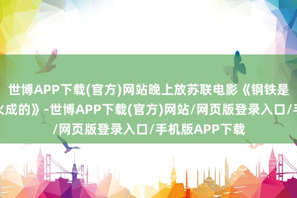 世博APP下载(官方)网站晚上放苏联电影《钢铁是怎么真金不怕火成的》-世博APP下载(官方)网站/网页版登录入口/手机版APP下载