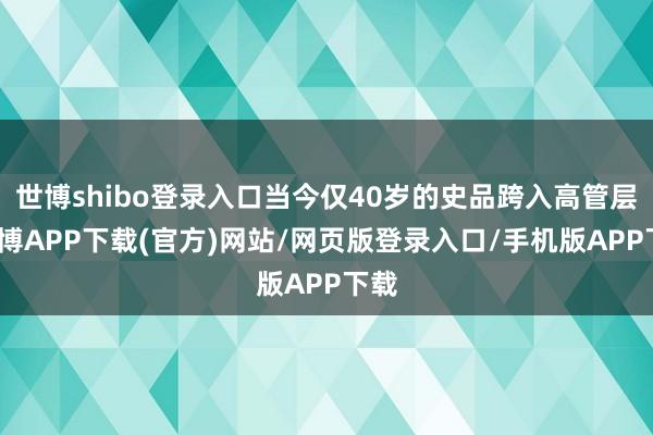 世博shibo登录入口当今仅40岁的史品跨入高管层-世博APP下载(官方)网站/网页版登录入口/手机版APP下载