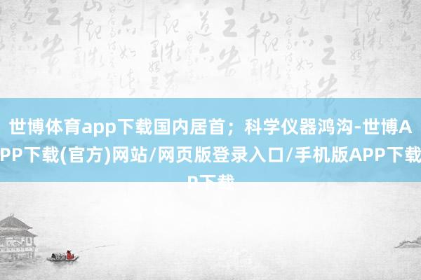 世博体育app下载国内居首；科学仪器鸿沟-世博APP下载(官方)网站/网页版登录入口/手机版APP下载