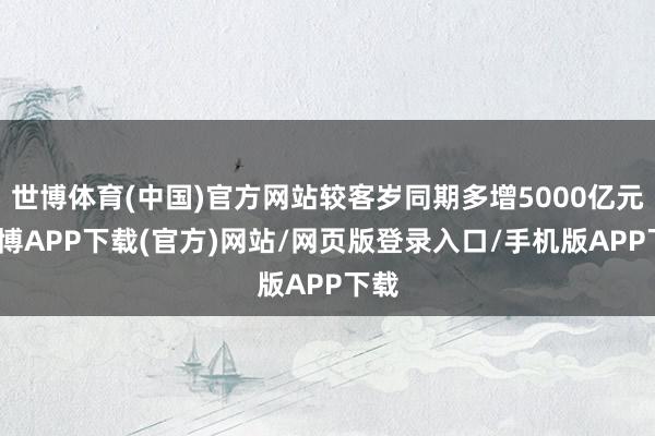 世博体育(中国)官方网站较客岁同期多增5000亿元-世博APP下载(官方)网站/网页版登录入口/手机版APP下载