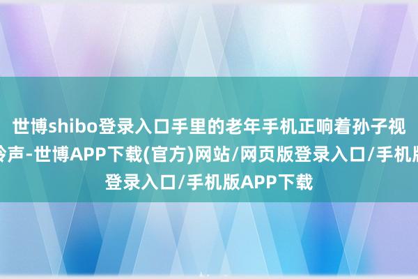 世博shibo登录入口手里的老年手机正响着孙子视频通话的铃声-世博APP下载(官方)网站/网页版登录入口/手机版APP下载