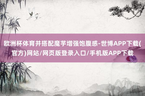 欧洲杯体育并搭配魔芋增强饱腹感-世博APP下载(官方)网站/网页版登录入口/手机版APP下载