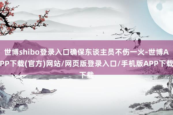 世博shibo登录入口确保东谈主员不伤一火-世博APP下载(官方)网站/网页版登录入口/手机版APP下载