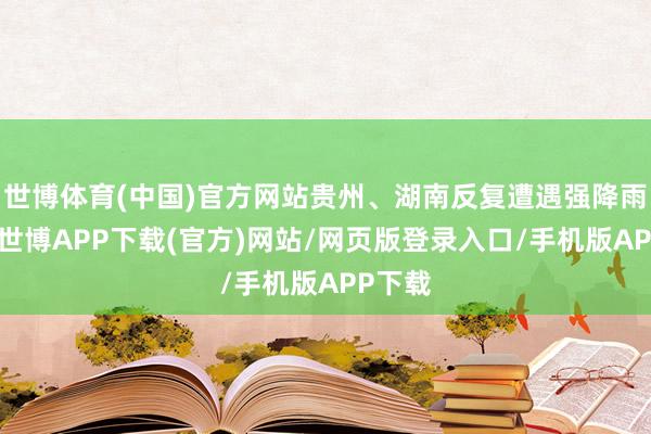 世博体育(中国)官方网站贵州、湖南反复遭遇强降雨历程-世博APP下载(官方)网站/网页版登录入口/手机版APP下载