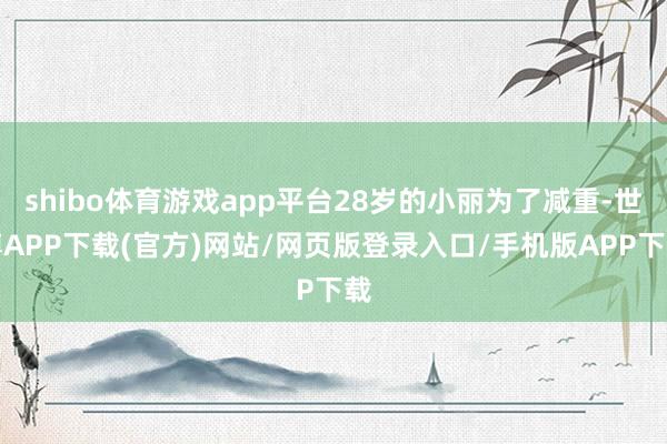 shibo体育游戏app平台28岁的小丽为了减重-世博APP下载(官方)网站/网页版登录入口/手机版APP下载