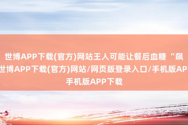 世博APP下载(官方)网站王人可能让餐后血糖 “飙升”-世博APP下载(官方)网站/网页版登录入口/手机版APP下载