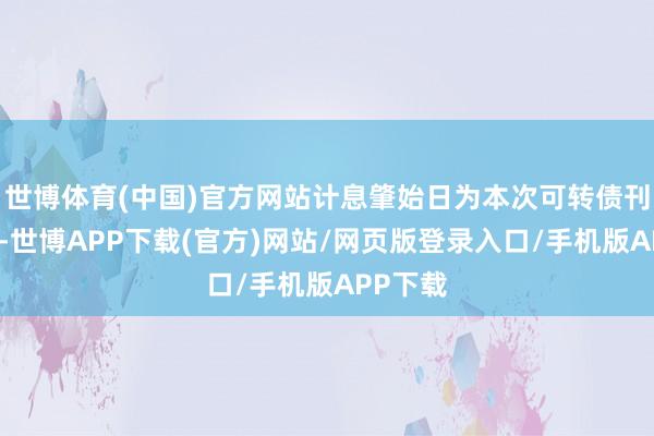 世博体育(中国)官方网站计息肇始日为本次可转债刊行首日-世博APP下载(官方)网站/网页版登录入口/手机版APP下载