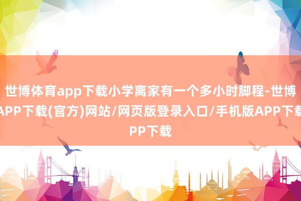 世博体育app下载小学离家有一个多小时脚程-世博APP下载(官方)网站/网页版登录入口/手机版APP下载