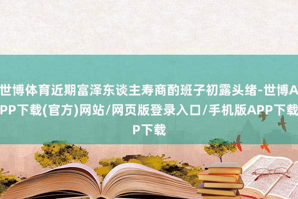 世博体育近期富泽东谈主寿商酌班子初露头绪-世博APP下载(官方)网站/网页版登录入口/手机版APP下载
