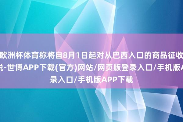 欧洲杯体育称将自8月1日起对从巴西入口的商品征收50%关税-世博APP下载(官方)网站/网页版登录入口/手机版APP下载