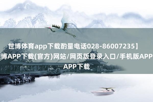 世博体育app下载酌量电话028-86007235】    -世博APP下载(官方)网站/网页版登录入口/手机版APP下载