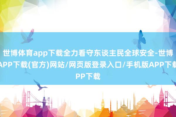 世博体育app下载全力看守东谈主民全球安全-世博APP下载(官方)网站/网页版登录入口/手机版APP下载
