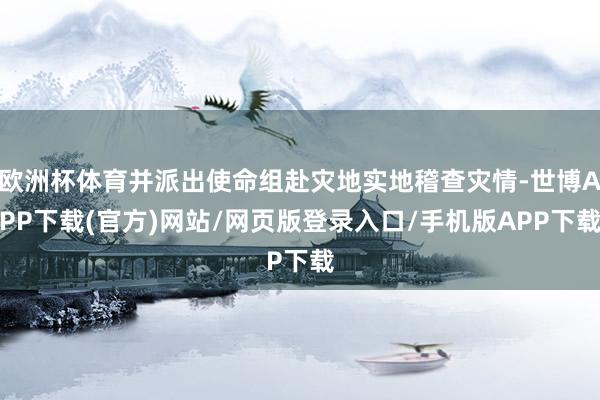 欧洲杯体育并派出使命组赴灾地实地稽查灾情-世博APP下载(官方)网站/网页版登录入口/手机版APP下载