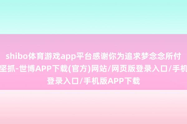 shibo体育游戏app平台感谢你为追求梦念念所付出的英勇和坚抓-世博APP下载(官方)网站/网页版登录入口/手机版APP下载