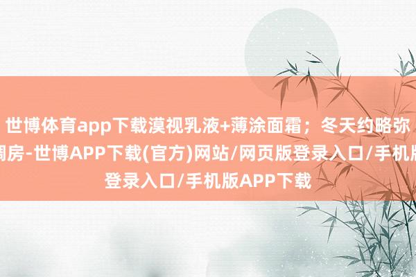 世博体育app下载漠视乳液+薄涂面霜；冬天约略弥远待在空调房-世博APP下载(官方)网站/网页版登录入口/手机版APP下载