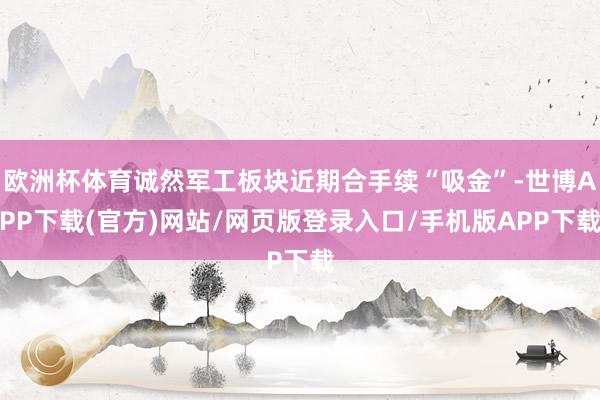 欧洲杯体育诚然军工板块近期合手续“吸金”-世博APP下载(官方)网站/网页版登录入口/手机版APP下载