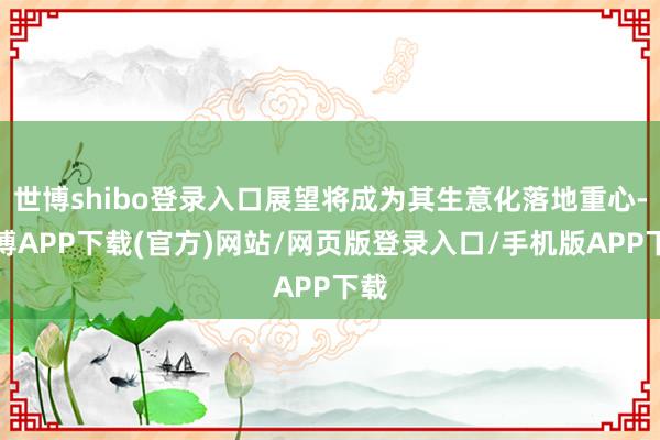 世博shibo登录入口展望将成为其生意化落地重心-世博APP下载(官方)网站/网页版登录入口/手机版APP下载