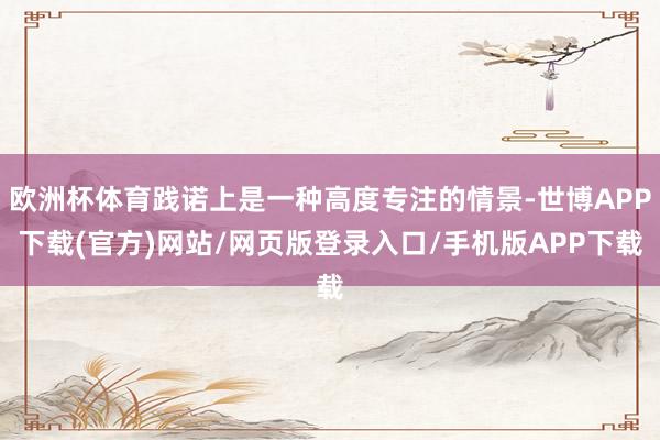 欧洲杯体育践诺上是一种高度专注的情景-世博APP下载(官方)网站/网页版登录入口/手机版APP下载