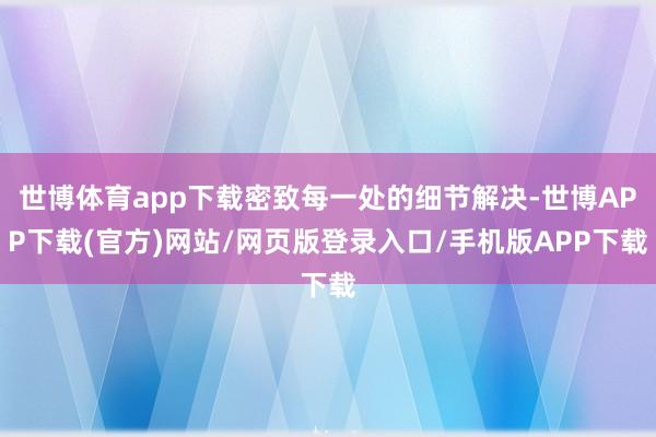世博体育app下载密致每一处的细节解决-世博APP下载(官方)网站/网页版登录入口/手机版APP下载