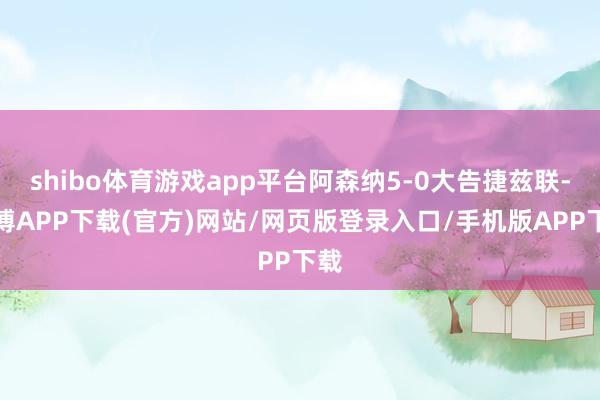 shibo体育游戏app平台阿森纳5-0大告捷兹联-世博APP下载(官方)网站/网页版登录入口/手机版APP下载