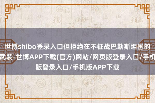 世博shibo登录入口但拒绝在不征战巴勒斯坦国的情况下拆除武装-世博APP下载(官方)网站/网页版登录入口/手机版APP下载