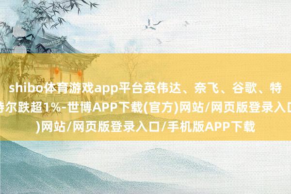 shibo体育游戏app平台英伟达、奈飞、谷歌、特斯拉涨超1%；英特尔跌超1%-世博APP下载(官方)网站/网页版登录入口/手机版APP下载