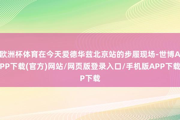 欧洲杯体育在今天爱德华兹北京站的步履现场-世博APP下载(官方)网站/网页版登录入口/手机版APP下载