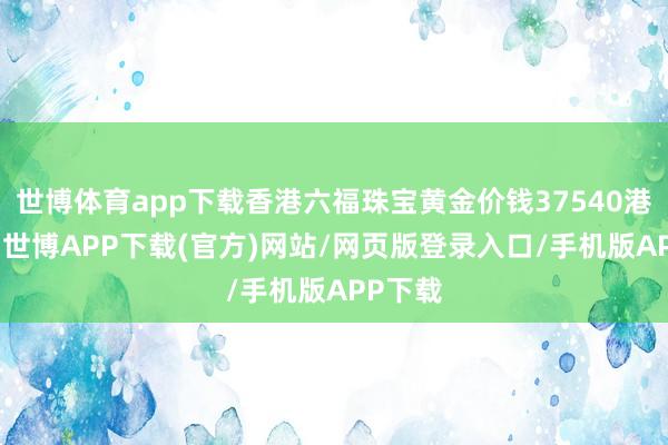 世博体育app下载香港六福珠宝黄金价钱37540港币/两-世博APP下载(官方)网站/网页版登录入口/手机版APP下载