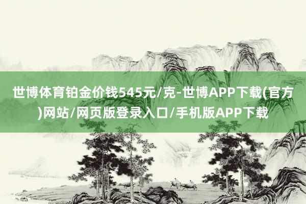 世博体育铂金价钱545元/克-世博APP下载(官方)网站/网页版登录入口/手机版APP下载