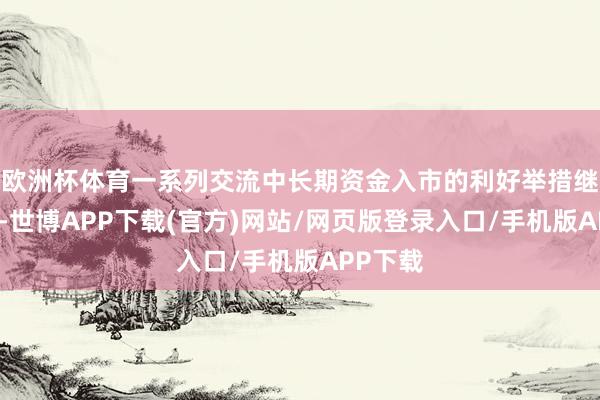 欧洲杯体育一系列交流中长期资金入市的利好举措继续落地-世博APP下载(官方)网站/网页版登录入口/手机版APP下载