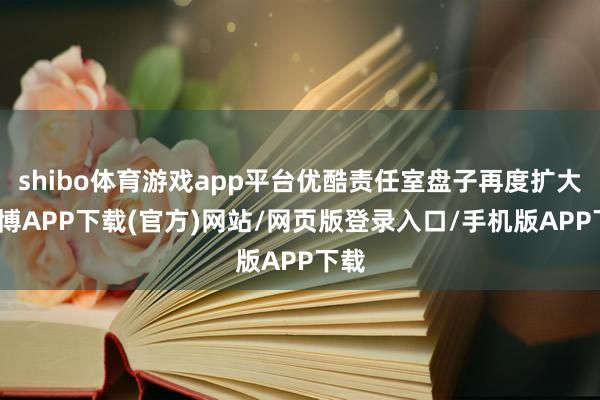 shibo体育游戏app平台优酷责任室盘子再度扩大-世博APP下载(官方)网站/网页版登录入口/手机版APP下载
